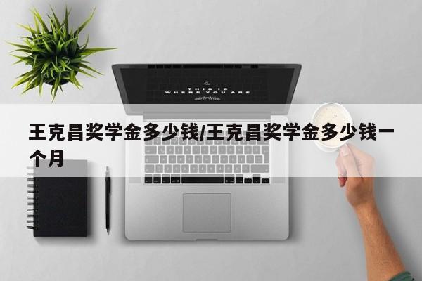 王克昌奖学金多少钱/王克昌奖学金多少钱一个月