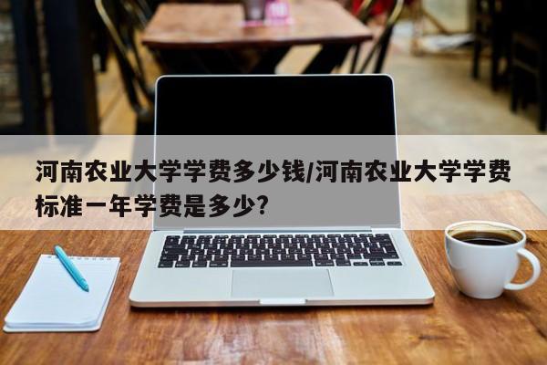 河南农业大学学费多少钱/河南农业大学学费标准一年学费是多少?
