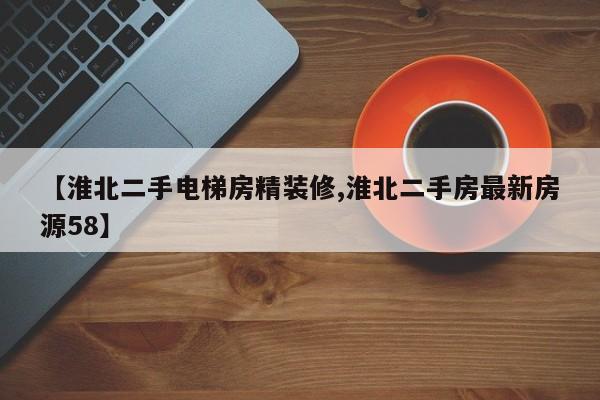 【淮北二手电梯房精装修,淮北二手房最新房源58】
