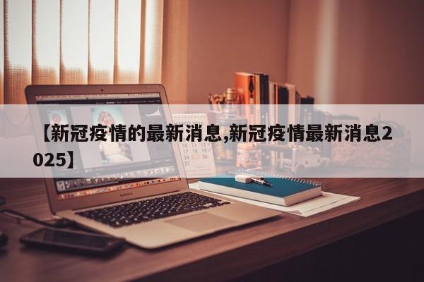 【新冠疫情的最新消息,新冠疫情最新消息2025】
