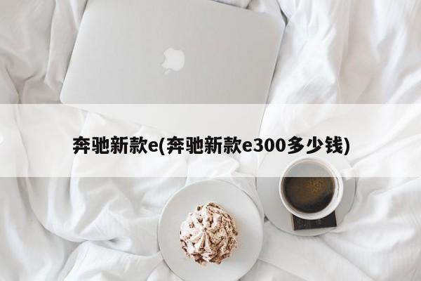 奔驰新款e(奔驰新款e300多少钱)